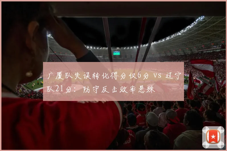 广厦队失误转化得分仅6分 vs 辽宁队21分：防守反击效率悬殊