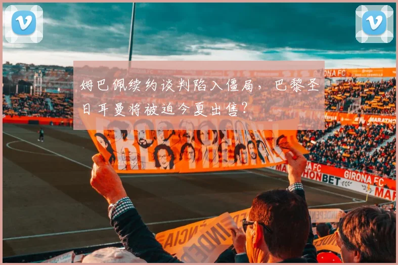 姆巴佩续约谈判陷入僵局，巴黎圣日耳曼将被迫今夏出售？