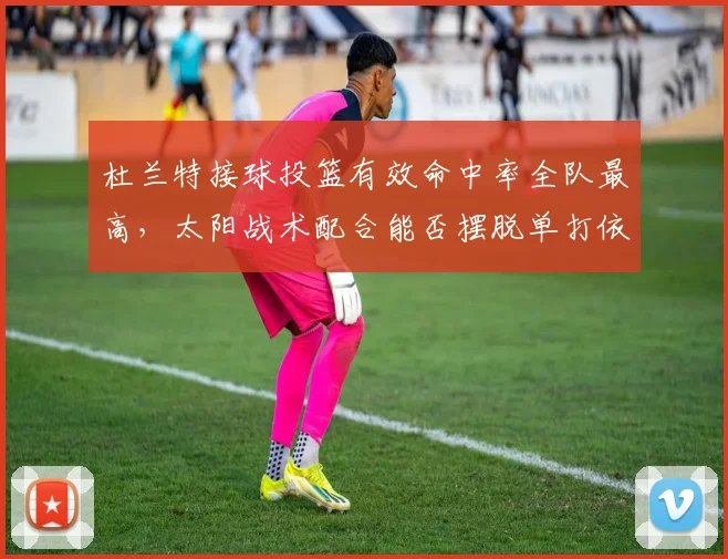 杜兰特接球投篮有效命中率全队最高，太阳战术配合能否摆脱单打依赖